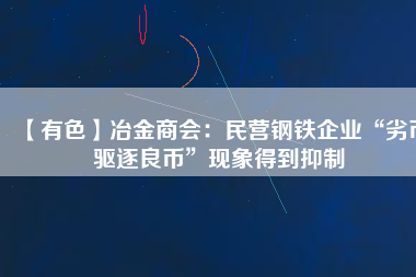 【有色】冶金商會：民營鋼鐵企業(yè)“劣幣驅(qū)逐良幣”現(xiàn)象得到抑制