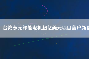 臺灣東元綠能電機超億美元項目落戶新區(qū)