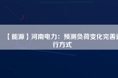 【能源】河南電力：預(yù)測(cè)負(fù)荷變化完善運(yùn)行方式