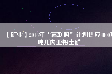 【礦業(yè)】2018年“贏聯(lián)盟”計(jì)劃供應(yīng)4000萬噸幾內(nèi)亞鋁土礦