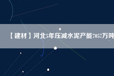 【建材】河北5年壓減水泥產(chǎn)能7057萬噸