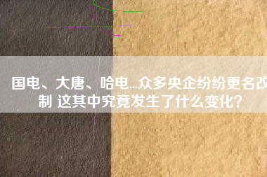 國(guó)電、大唐、哈電...眾多央企紛紛更名改制 這其中究竟發(fā)生了什么變化？