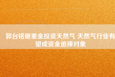 郭臺(tái)銘砸重金投資天然氣 天然氣行業(yè)有望成資金追捧對(duì)象