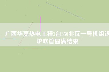 廣西華磊熱電工程3臺350兆瓦一號機組鍋爐吹管圓滿結(jié)束