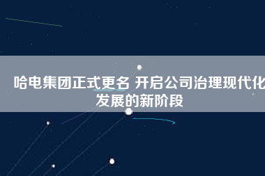 哈電集團(tuán)正式更名 開啟公司治理現(xiàn)代化發(fā)展的新階段