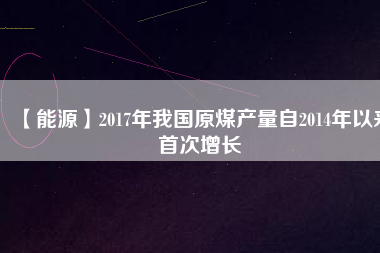 【能源】2017年我國原煤產(chǎn)量自2014年以來首次增長