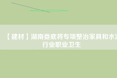 【建材】湖南婁底將專項整治家具和水泥行業(yè)職業(yè)衛(wèi)生