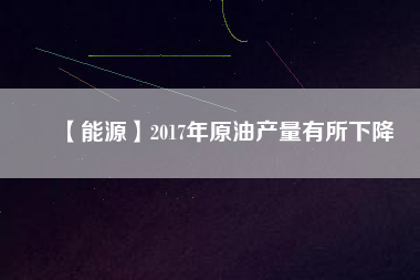 【能源】2017年原油產(chǎn)量有所下降