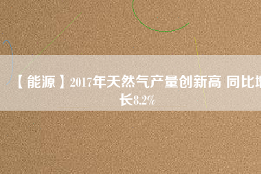 【能源】2017年天然氣產(chǎn)量創(chuàng)新高 同比增長8.2%