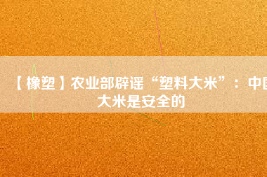 【橡塑】農(nóng)業(yè)部辟謠“塑料大米”：中國大米是安全的