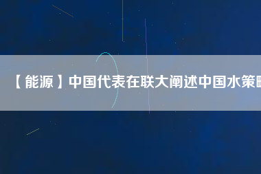 【能源】中國(guó)代表在聯(lián)大闡述中國(guó)水策略