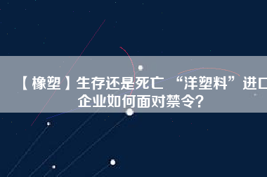 【橡塑】生存還是死亡 “洋塑料”進口企業(yè)如何面對禁令？