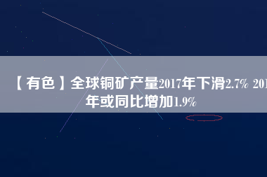 【有色】全球銅礦產(chǎn)量2017年下滑2.7% 2019年或同比增加1.9%