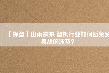 【橡塑】山雨欲來 塑機行業(yè)如何避免貿(mào)易戰(zhàn)的波及？