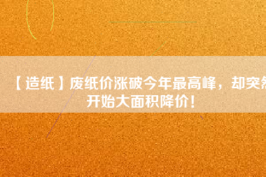 【造紙】廢紙價漲破今年最高峰，卻突然開始大面積降價！