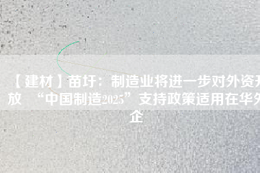 【建材】苗圩：制造業(yè)將進一步對外資開放  “中國制造2025”支持政策適用在華外企