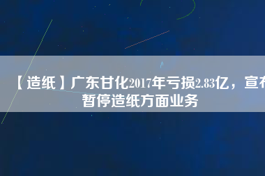 【造紙】廣東甘化2017年虧損2.83億，宣布暫停造紙方面業(yè)務