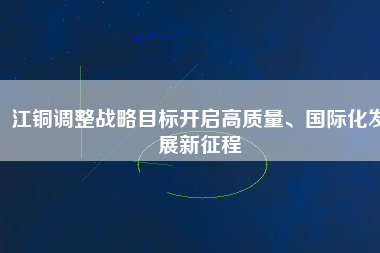 江銅調(diào)整戰(zhàn)略目標開啟高質(zhì)量、國際化發(fā)展新征程