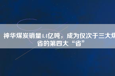 神華煤炭銷量4.4億噸，成為僅次于三大煤省的第四大“省”