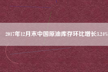 2017年12月末中國原油庫存環(huán)比增長3.24%