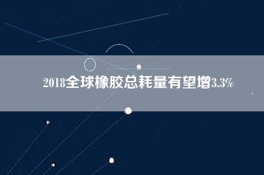 2018全球橡膠總耗量有望增3.3%