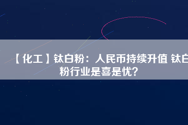 【化工】鈦白粉：人民幣持續(xù)升值 鈦白粉行業(yè)是喜是憂？