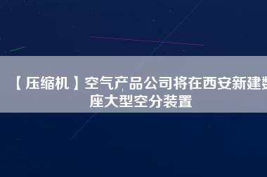 【壓縮機(jī)】空氣產(chǎn)品公司將在西安新建數(shù)座大型空分裝置