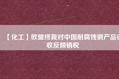 【化工】歐盟終裁對(duì)中國(guó)耐腐蝕鋼產(chǎn)品征收反傾銷(xiāo)稅