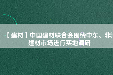 【建材】中國(guó)建材聯(lián)合會(huì)圍繞中東、非洲建材市場(chǎng)進(jìn)行實(shí)地調(diào)研