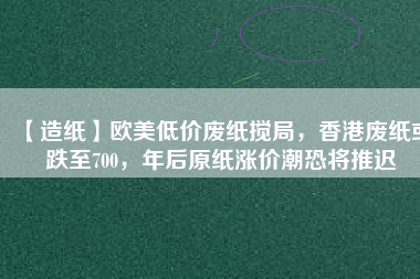 【造紙】歐美低價(jià)廢紙攪局，香港廢紙或跌至700，年后原紙漲價(jià)潮恐將推遲