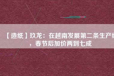 【造紙】玖龍：在越南發(fā)展第二條生產(chǎn)線，春節(jié)后加價(jià)兩到七成