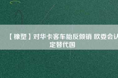 【橡塑】對(duì)華卡客車胎反傾銷 歐委會(huì)認(rèn)定替代國(guó)