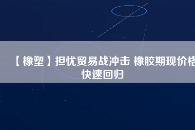 【橡塑】擔憂貿(mào)易戰(zhàn)沖擊 橡膠期現(xiàn)價格快速回歸