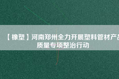 【橡塑】河南鄭州全力開展塑料管材產(chǎn)品質(zhì)量專項整治行動