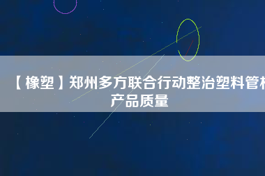 【橡塑】鄭州多方聯(lián)合行動整治塑料管材產品質量