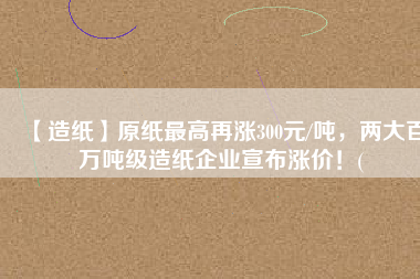 【造紙】原紙最高再漲300元/噸，兩大百萬噸級造紙企業(yè)宣布漲價！(