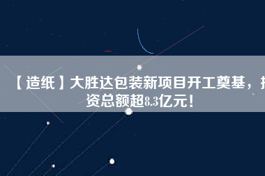 【造紙】大勝達(dá)包裝新項目開工奠基，投資總額超8.3億元！