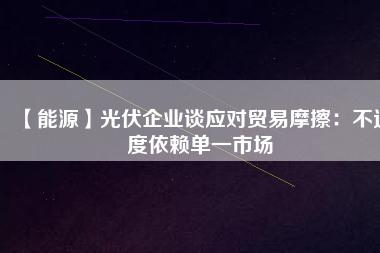 【能源】光伏企業(yè)談應(yīng)對(duì)貿(mào)易摩擦：不過(guò)度依賴單一市場(chǎng)