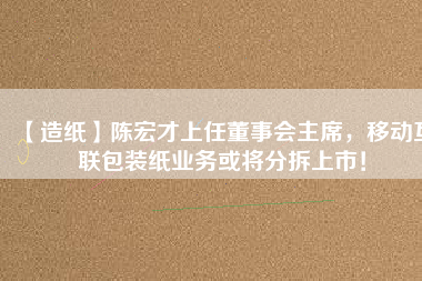 【造紙】陳宏才上任董事會(huì)主席，移動(dòng)互聯(lián)包裝紙業(yè)務(wù)或?qū)⒎植鹕鲜校?/></a>
			</figure>
			<div   id=