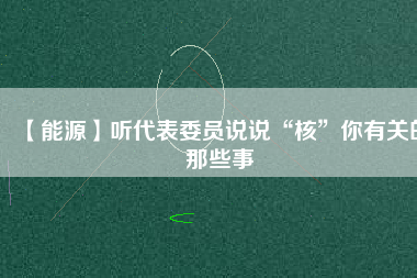 【能源】聽(tīng)代表委員說(shuō)說(shuō)“核”你有關(guān)的那些事