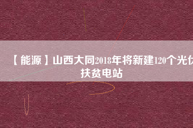 【能源】山西大同2018年將新建120個(gè)光伏扶貧電站