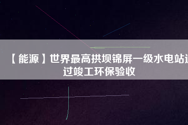 【能源】世界最高拱壩錦屏一級(jí)水電站通過(guò)竣工環(huán)保驗(yàn)收