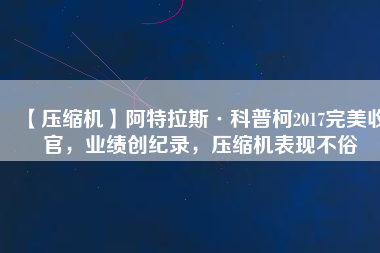 【壓縮機(jī)】阿特拉斯·科普柯2017完美收官，業(yè)績(jī)創(chuàng)紀(jì)錄，壓縮機(jī)表現(xiàn)不俗