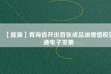 【能源】青海省開(kāi)出首張成品油增值稅普通電子發(fā)票