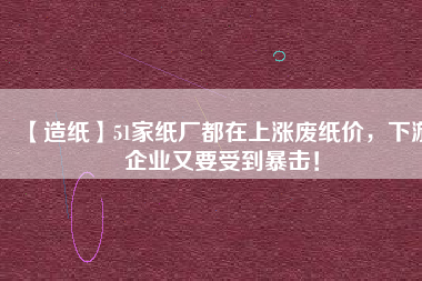 【造紙】51家紙廠都在上漲廢紙價，下游企業(yè)又要受到暴擊！