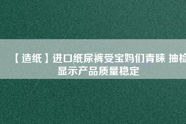 【造紙】進口紙尿褲受寶媽們青睞 抽檢顯示產(chǎn)品質(zhì)量穩(wěn)定