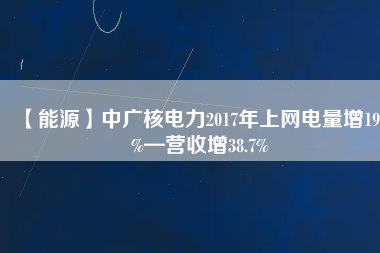 【能源】中廣核電力2017年上網(wǎng)電量增19.2%—營(yíng)收增38.7%