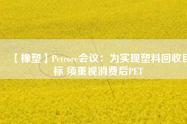 【橡塑】Petcore會議：為實現(xiàn)塑料回收目標(biāo) 須重視消費后PET