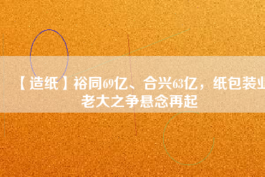 【造紙】裕同69億、合興63億，紙包裝業(yè)老大之爭懸念再起