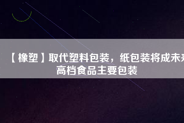 【橡塑】取代塑料包裝，紙包裝將成未來高檔食品主要包裝